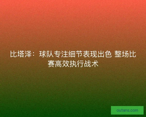比塔泽：球队专注细节表现出色 整场比赛高效执行战术