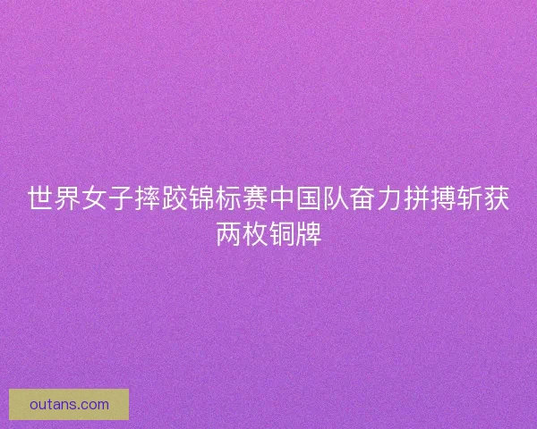 世界女子摔跤锦标赛中国队奋力拼搏斩获两枚铜牌