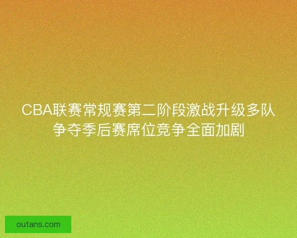 CBA联赛常规赛第二阶段激战升级多队争夺季后赛席位竞争全面加剧