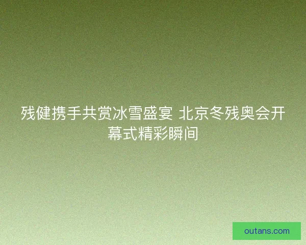 残健携手共赏冰雪盛宴 北京冬残奥会开幕式精彩瞬间