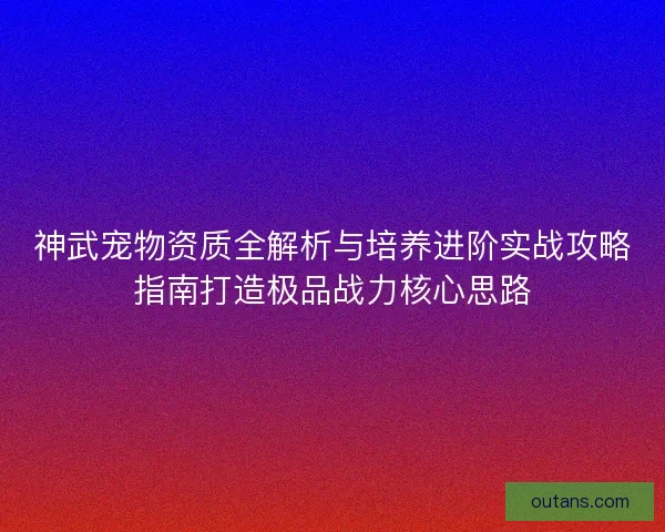 神武宠物资质全解析与培养进阶实战攻略指南打造极品战力核心思路