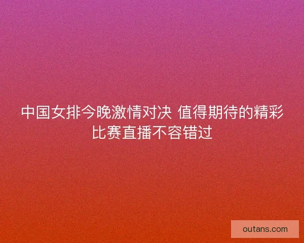 中国女排今晚激情对决 值得期待的精彩比赛直播不容错过