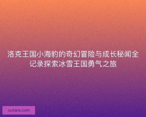 洛克王国小海豹的奇幻冒险与成长秘闻全记录探索冰雪王国勇气之旅