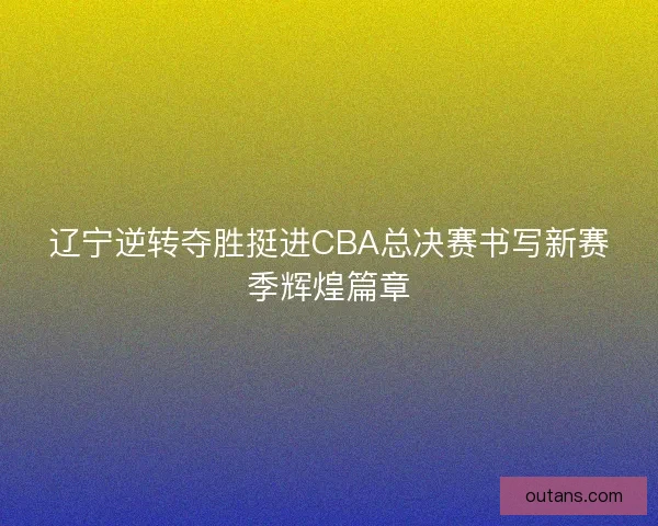 辽宁逆转夺胜挺进CBA总决赛书写新赛季辉煌篇章