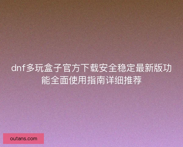 dnf多玩盒子官方下载安全稳定最新版功能全面使用指南详细推荐