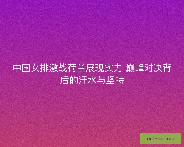 中国女排激战荷兰展现实力 巅峰对决背后的汗水与坚持