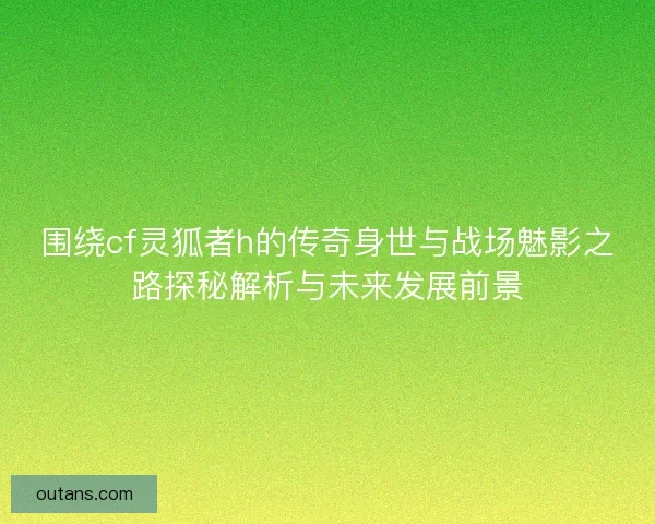 围绕cf灵狐者h的传奇身世与战场魅影之路探秘解析与未来发展前景