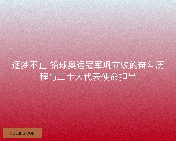 逐梦不止 铅球奥运冠军巩立姣的奋斗历程与二十大代表使命担当