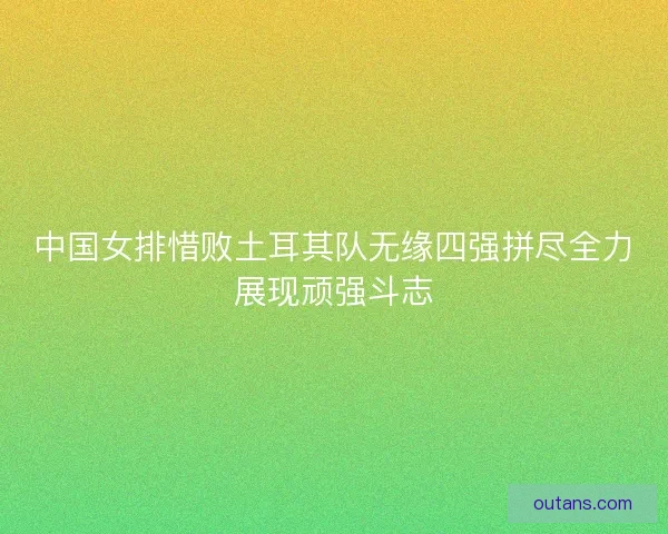 中国女排惜败土耳其队无缘四强拼尽全力展现顽强斗志