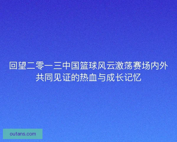 回望二零一三中国篮球风云激荡赛场内外共同见证的热血与成长记忆