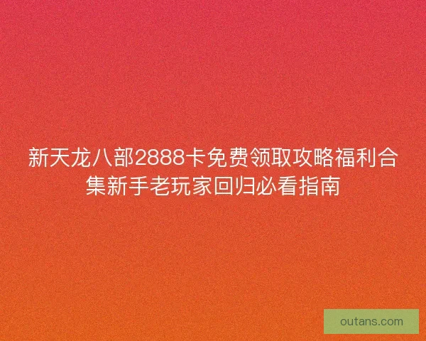 新天龙八部2888卡免费领取攻略福利合集新手老玩家回归必看指南