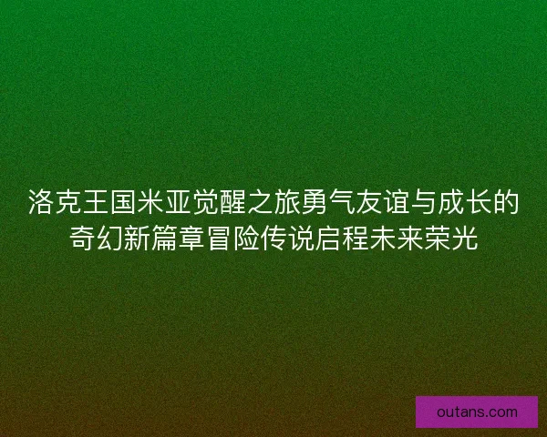 洛克王国米亚觉醒之旅勇气友谊与成长的奇幻新篇章冒险传说启程未来荣光