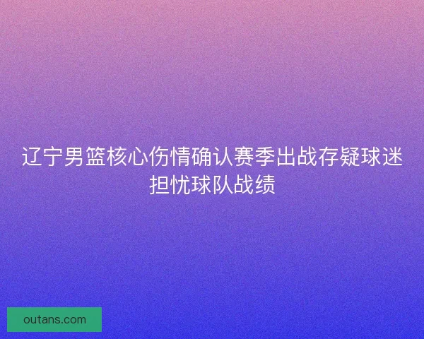 辽宁男篮核心伤情确认赛季出战存疑球迷担忧球队战绩