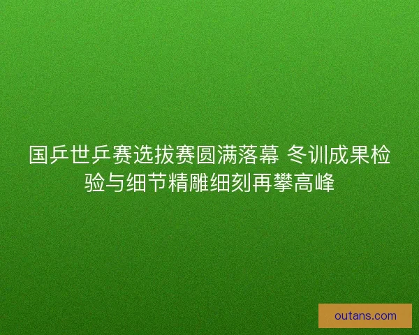 国乒世乒赛选拔赛圆满落幕 冬训成果检验与细节精雕细刻再攀高峰