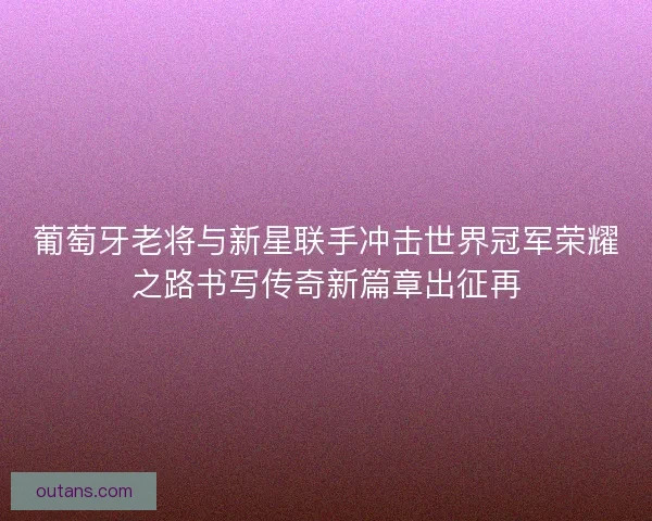 葡萄牙老将与新星联手冲击世界冠军荣耀之路书写传奇新篇章出征再