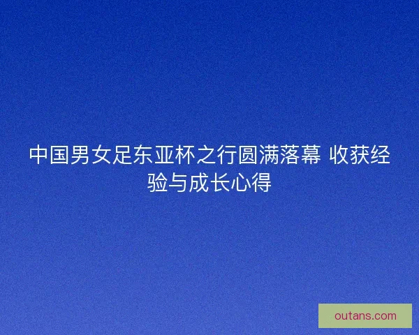 中国男女足东亚杯之行圆满落幕 收获经验与成长心得