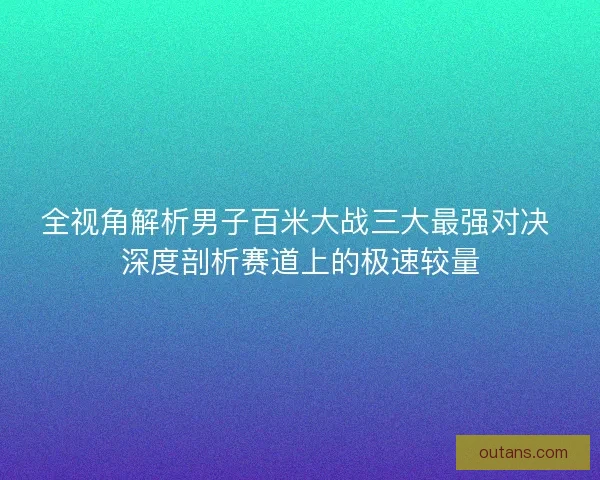 全视角解析男子百米大战三大最强对决 深度剖析赛道上的极速较量