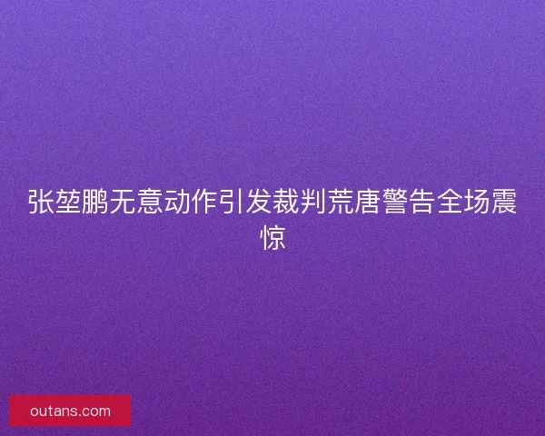 张堃鹏无意动作引发裁判荒唐警告全场震惊