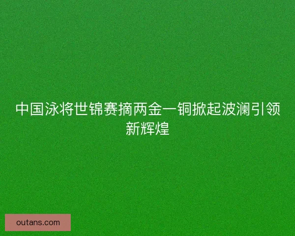 中国泳将世锦赛摘两金一铜掀起波澜引领新辉煌